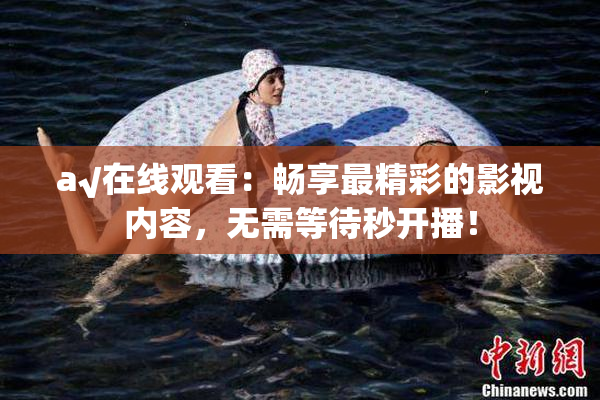 a√在线观看：畅享最精彩的影视内容，无需等待秒开播！