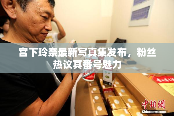 宫下玲奈最新写真集发布，粉丝热议其番号魅力