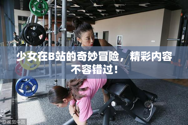 少女在B站的奇妙冒险，精彩内容不容错过！