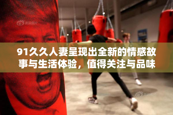 91久久人妻呈现出全新的情感故事与生活体验，值得关注与品味。