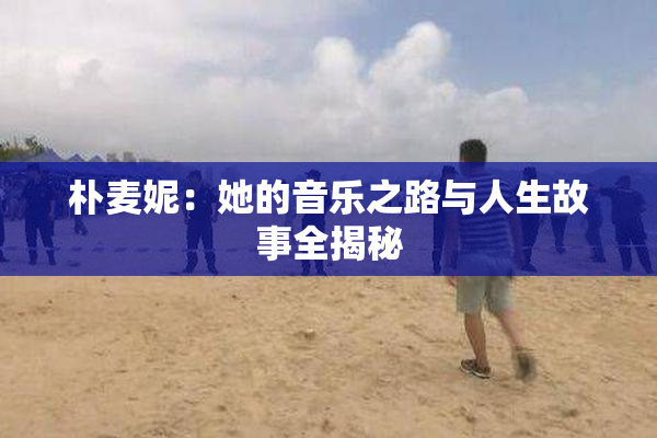 朴麦妮：她的音乐之路与人生故事全揭秘