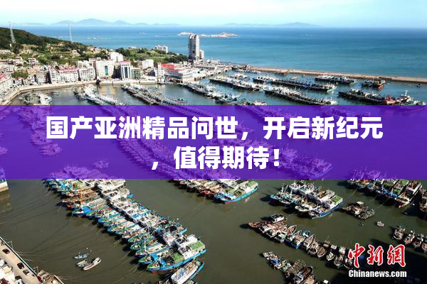 国产亚洲精品问世，开启新纪元，值得期待！
