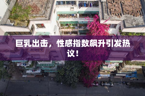 巨乳出击，性感指数飙升引发热议！