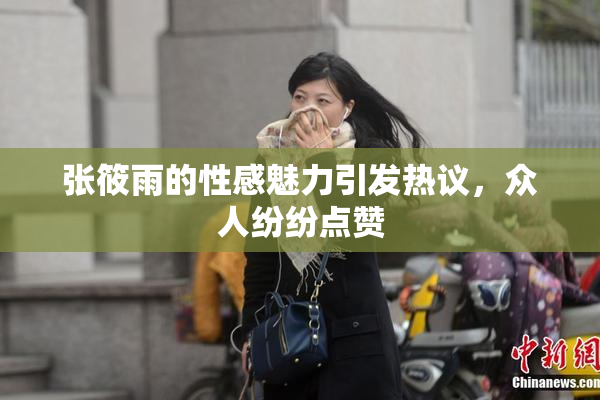 张筱雨的性感魅力引发热议，众人纷纷点赞