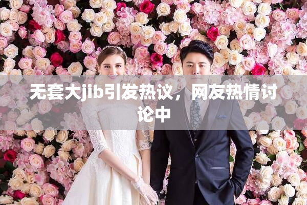 无套大jib引发热议，网友热情讨论中