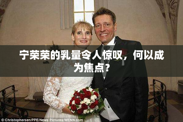 宁荣荣的乳量令人惊叹，何以成为焦点？