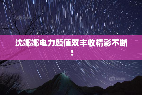 沈娜娜电力颜值双丰收精彩不断！