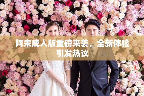 阿朱成人版重磅来袭，全新体验引发热议