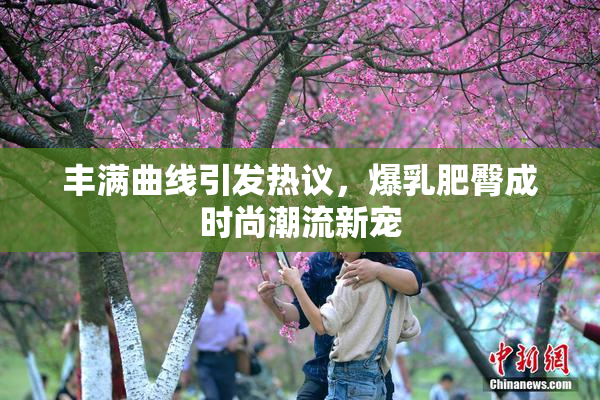丰满曲线引发热议，爆乳肥臀成时尚潮流新宠