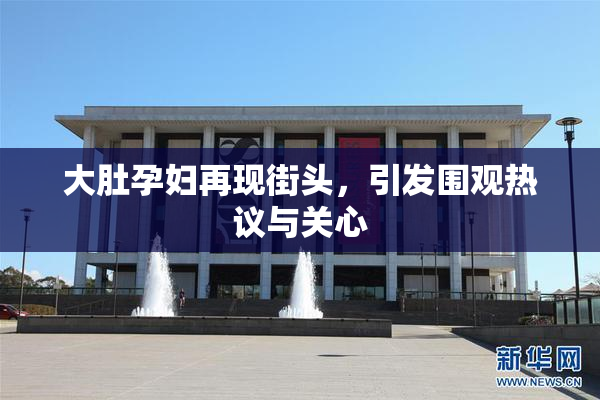 大肚孕妇再现街头，引发围观热议与关心