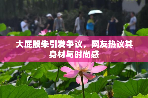 大屁股朱引发争议，网友热议其身材与时尚感