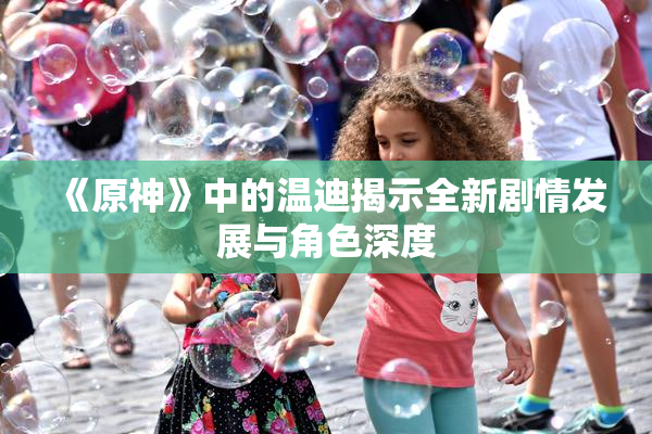 《原神》中的温迪揭示全新剧情发展与角色深度