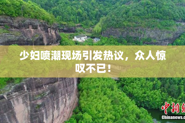 少妇喷潮现场引发热议，众人惊叹不已！