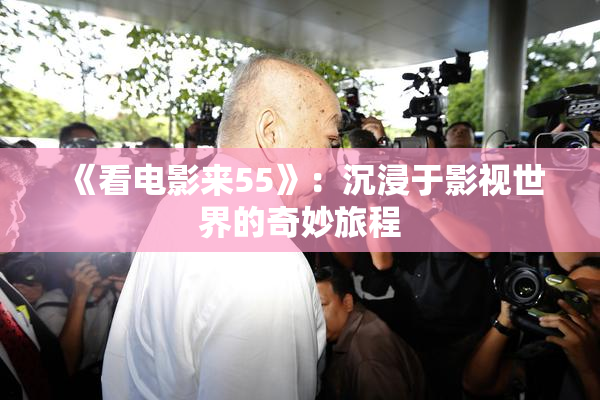 《看电影来55》：沉浸于影视世界的奇妙旅程