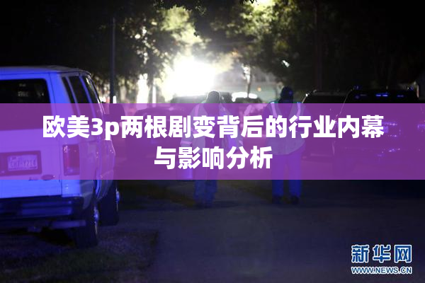 欧美3p两根剧变背后的行业内幕与影响分析