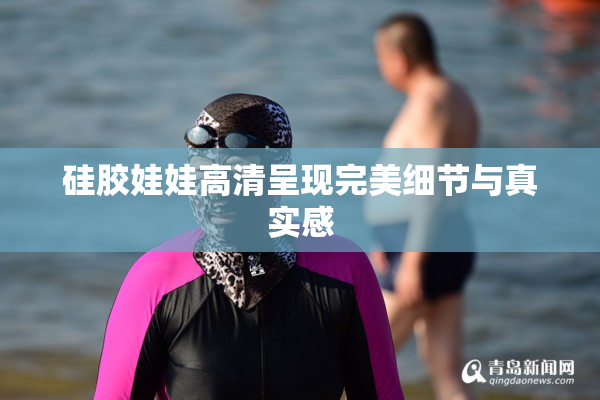 硅胶娃娃高清呈现完美细节与真实感