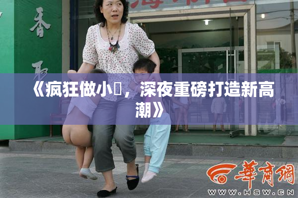 《疯狂做小泬，深夜重磅打造新高潮》