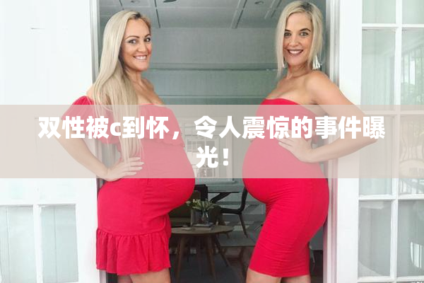 双性被c到怀，令人震惊的事件曝光！