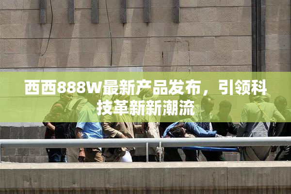 西西888W最新产品发布，引领科技革新新潮流