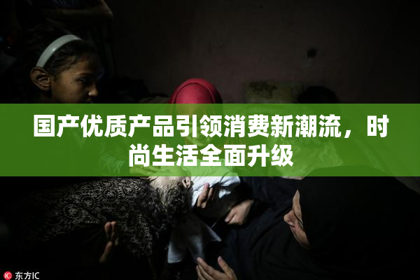 国产优质产品引领消费新潮流，时尚生活全面升级
