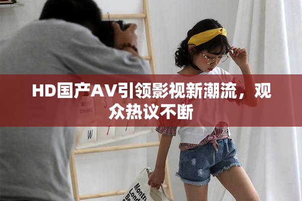 HD国产AV引领影视新潮流，观众热议不断