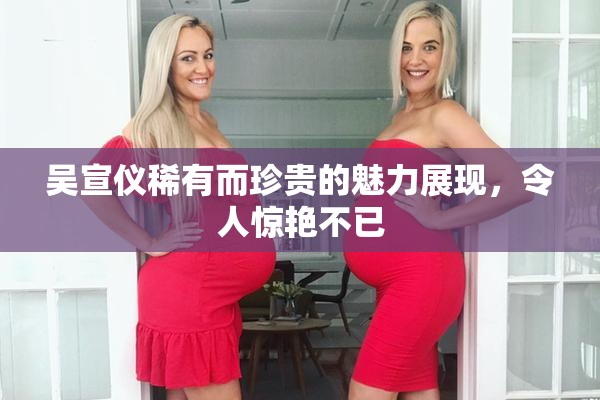 吴宣仪稀有而珍贵的魅力展现，令人惊艳不已