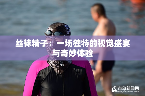 丝袜精子：一场独特的视觉盛宴与奇妙体验
