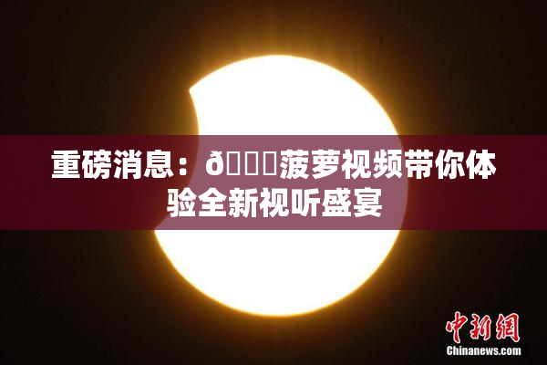 重磅消息：🍍菠萝视频带你体验全新视听盛宴