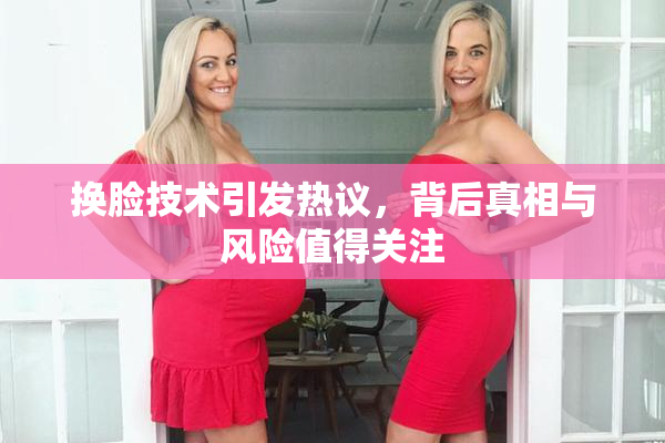 换脸技术引发热议，背后真相与风险值得关注