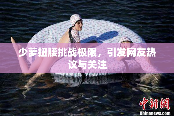 少萝扭腰挑战极限，引发网友热议与关注