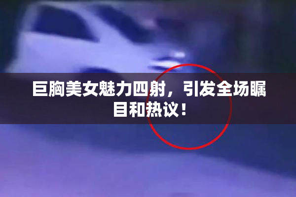 巨胸美女魅力四射，引发全场瞩目和热议！
