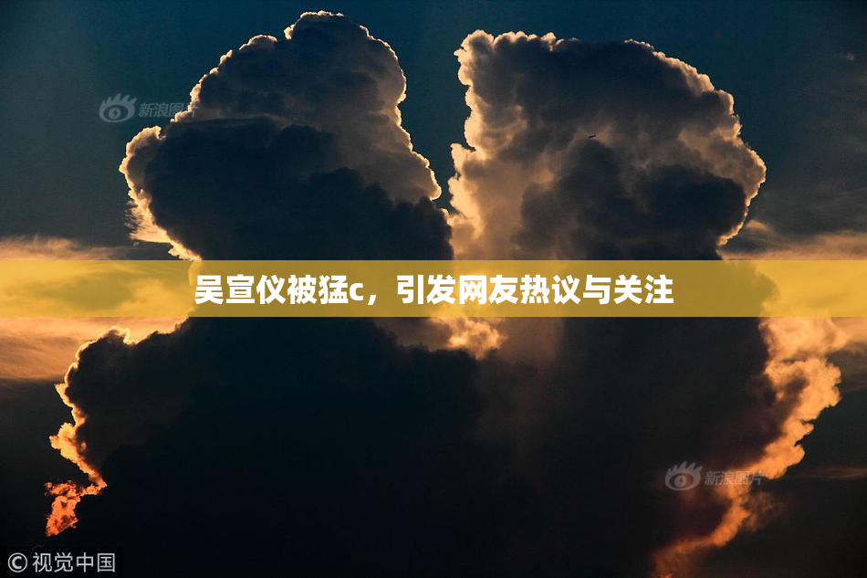 吴宣仪被猛c，引发网友热议与关注