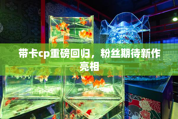 带卡cp重磅回归，粉丝期待新作亮相