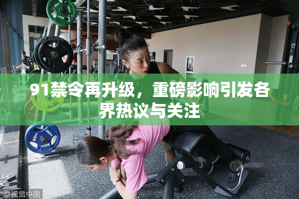 91禁令再升级，重磅影响引发各界热议与关注