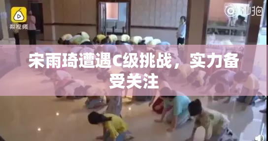 宋雨琦遭遇C级挑战，实力备受关注