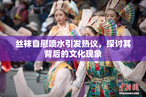丝袜自慰喷水引发热议，探讨其背后的文化现象