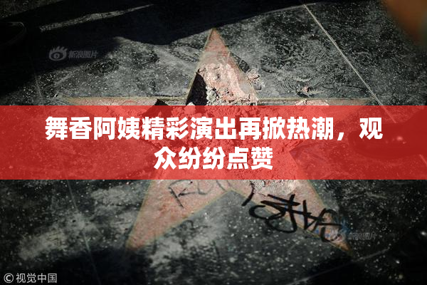 舞香阿姨精彩演出再掀热潮，观众纷纷点赞