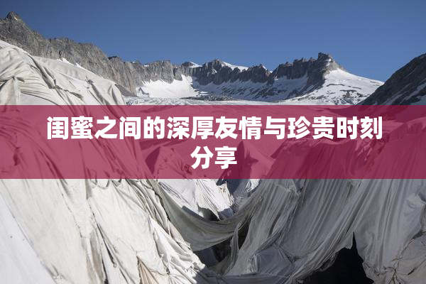 闺蜜之间的深厚友情与珍贵时刻分享