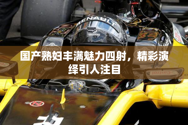 国产熟妇丰满魅力四射，精彩演绎引人注目
