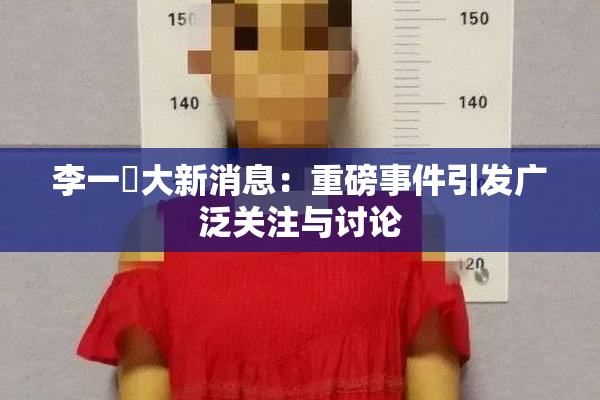 李一挏大新消息：重磅事件引发广泛关注与讨论