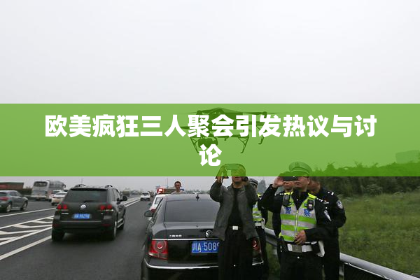 欧美疯狂三人聚会引发热议与讨论