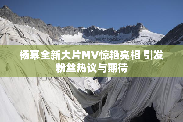 杨幂全新大片MV惊艳亮相 引发粉丝热议与期待