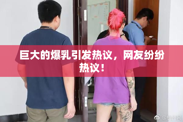 巨大的爆乳引发热议，网友纷纷热议！