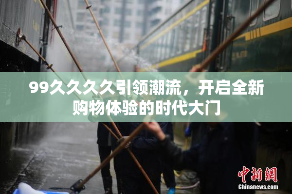 99久久久久引领潮流，开启全新购物体验的时代大门