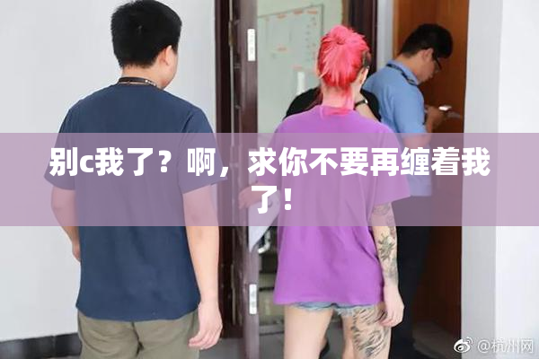 别c我了？啊，求你不要再缠着我了！