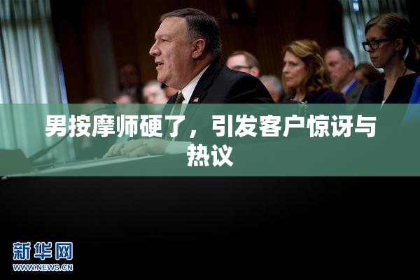 男按摩师硬了，引发客户惊讶与热议