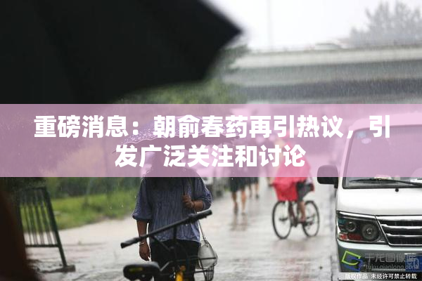 重磅消息：朝俞春药再引热议，引发广泛关注和讨论