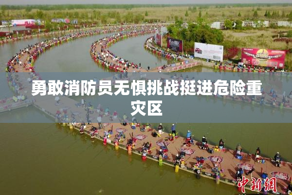 勇敢消防员无惧挑战挺进危险重灾区