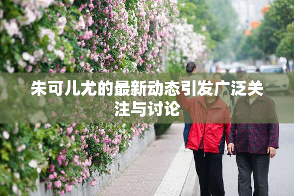 朱可儿尤的最新动态引发广泛关注与讨论