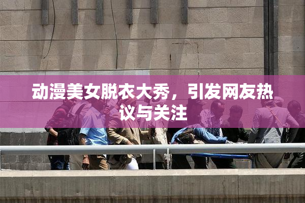 动漫美女脱衣大秀，引发网友热议与关注
